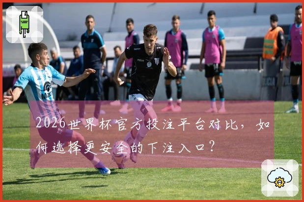 2026世界杯官方投注平台对比，如何选择更安全的下注入口？